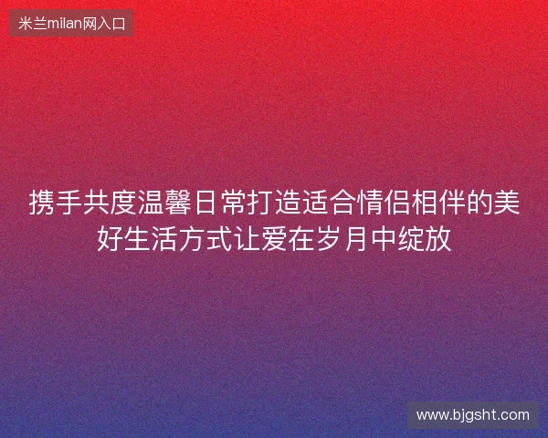 携手共度温馨日常打造适合情侣相伴的美好生活方式让爱在岁月中绽放