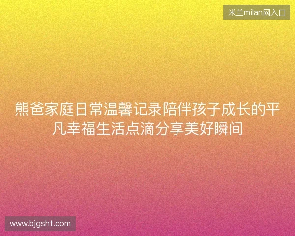 熊爸家庭日常温馨记录陪伴孩子成长的平凡幸福生活点滴分享美好瞬间